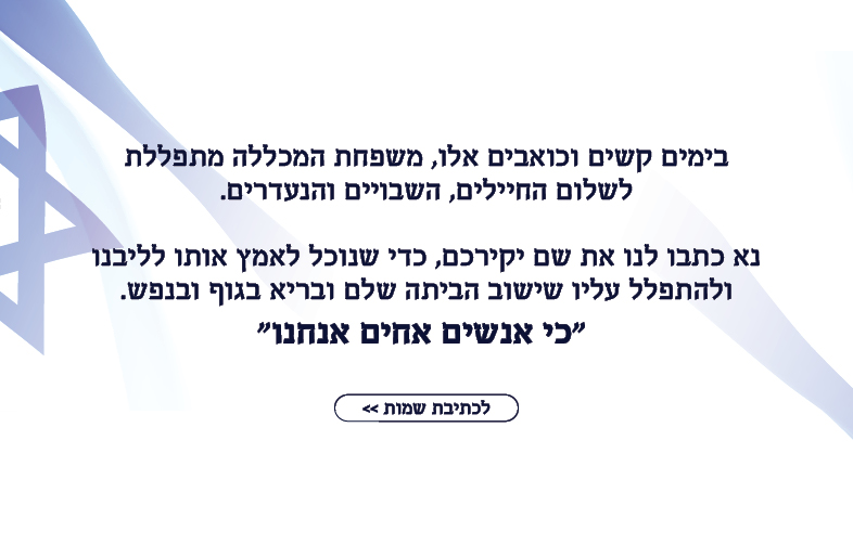 בימים קשים וכואבים אלו, משפחת המכללה מתפללת לשלום החיילים, השבויים והנעדרים.  נא כיתבו לנו שם לתפילה ואנחנו נאמץ אותו לליבנו ונתפלל עליו שיחזור הבייתה שלם ובריא בגוף ובנפש