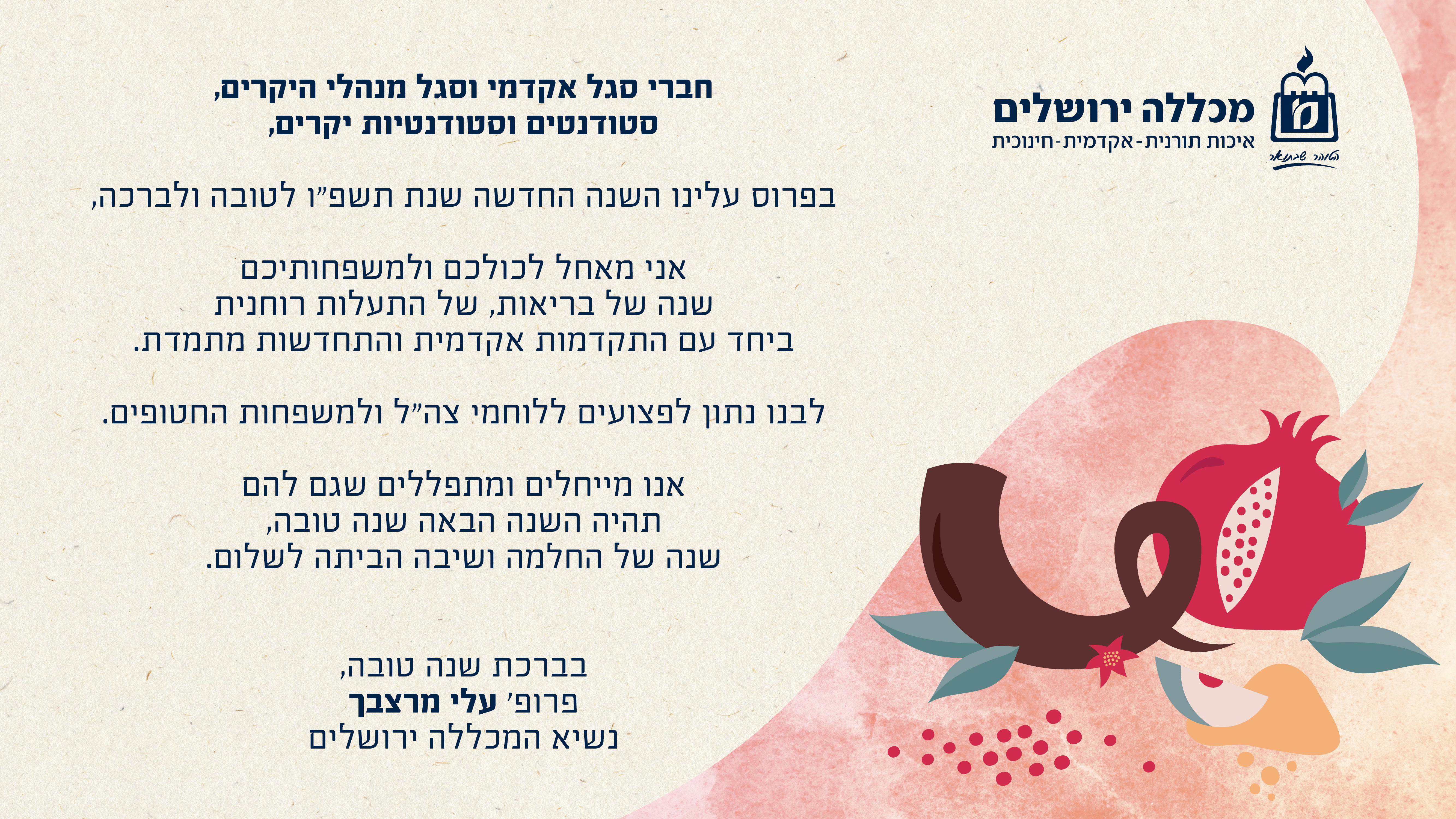 חברי סגל אקדמי וסגל מנהלי היקרים, סטודנטים וסטודנטיות יקרים בפרוס עלינו השנה החדשה שנת תשפ"ו לטובה ולברכה, אני מאחל לכולכם ולמשפחותיכם שנה של בריאות, של התעלות רוחנית ביחד עם התקדמות והתחדשות מתמדת. לבנו נתון לפצועים וללוחמי צה"ל ולמשפחות החטופים. אנו מייחלים ומתפללים שגם להם תהיה השנה הבאה שנה טובה שנה של החלמה ושיבה הביתה לשלום. בברכת שנה טובה פרופ' עלי מרצבך נשיא המכללה ירושלים