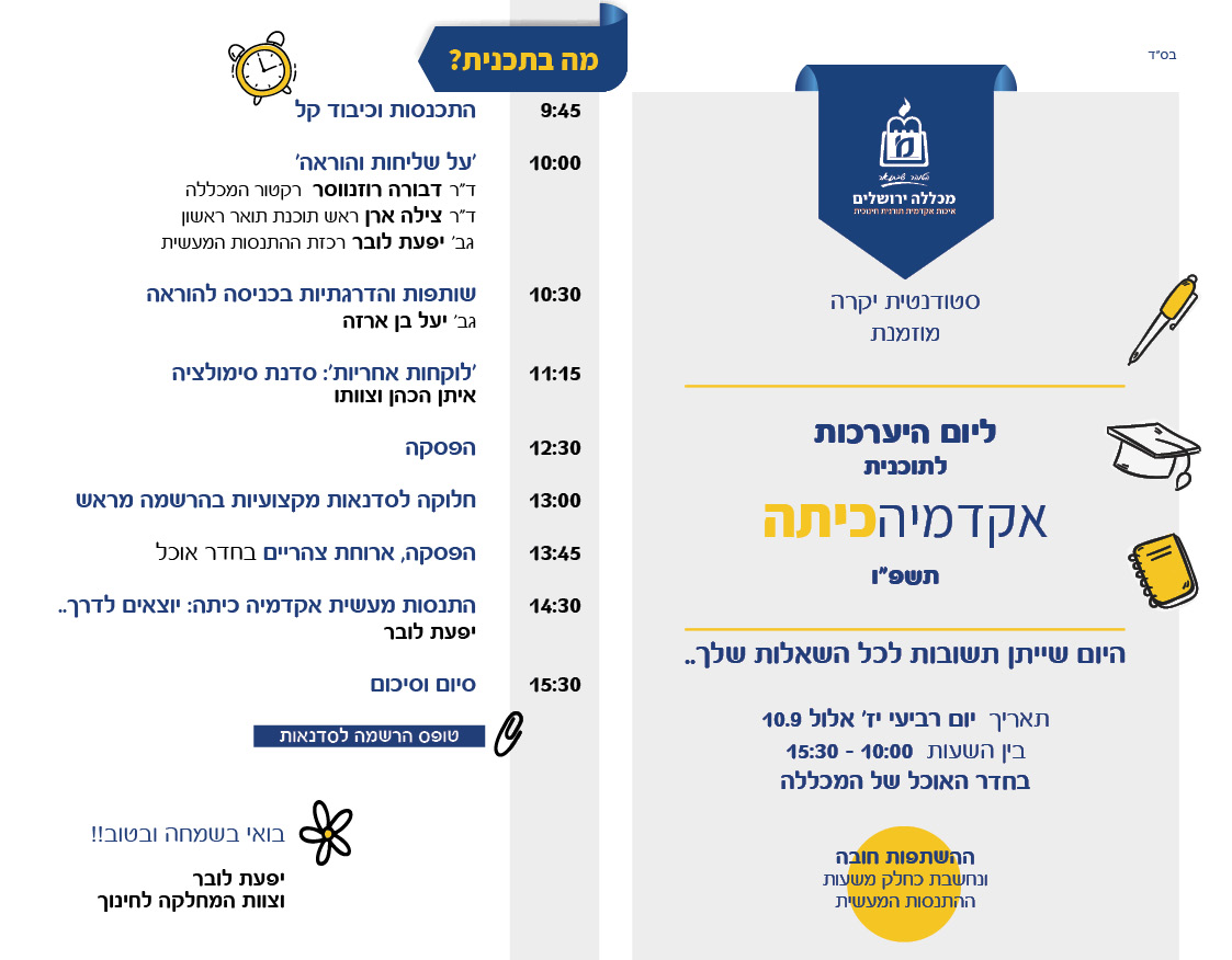 סטודנטית יקרה מוזמנת ליום היערכות לתוכנית 'אקדמיה כיתה' תשפ"ו היום שייתן תשובות לכל השאלות שלך..:) תאריך - יום רביעי יז' אלול 10/9 בין השעות  10:00-15:30 בחדר האוכל של המכללה לוח זמנים 9:45 - התכנסות וכיבוד קל 10:00 -  'על שליחות והוראה'  -  ד"ר דבורה רוזנווסר -  רקטור המכללה  ד"ר צילה ארן - ראש תוכנת תואר ראשון  גב' יפעת לובר - רכזת ההתנסות המעשית  10:30 -  שותפות והדרגתיות בכניסה להוראה - גב' יעל בן ארזה 11:15 -  'לוקחות אחריות': סדנת סימולציה -  איתן הכהן וצוותו 12:30 - הפסקה  13:00 - חלוקה לסדנאות מקצועיות בהרשמה מראש 13:45 - הפסקה, ארוחת צהריים בחדר אוכל  14:30 התנסות מעשית אקדמיה כיתה: יוצאים לדרך..  - יפעת לובר 15:30 - סיום וסיכום טופס הרשמה לסדנאות (אח"כ יהיה שם ריבוע חם לקישור של גוגל פורמס) ההשתפות חובה ונחשבת כחלק משעות ההתנסות המעשית בואי בשמחה ובטוב!! יפעת לובר וצוות המחלקה לחינוך