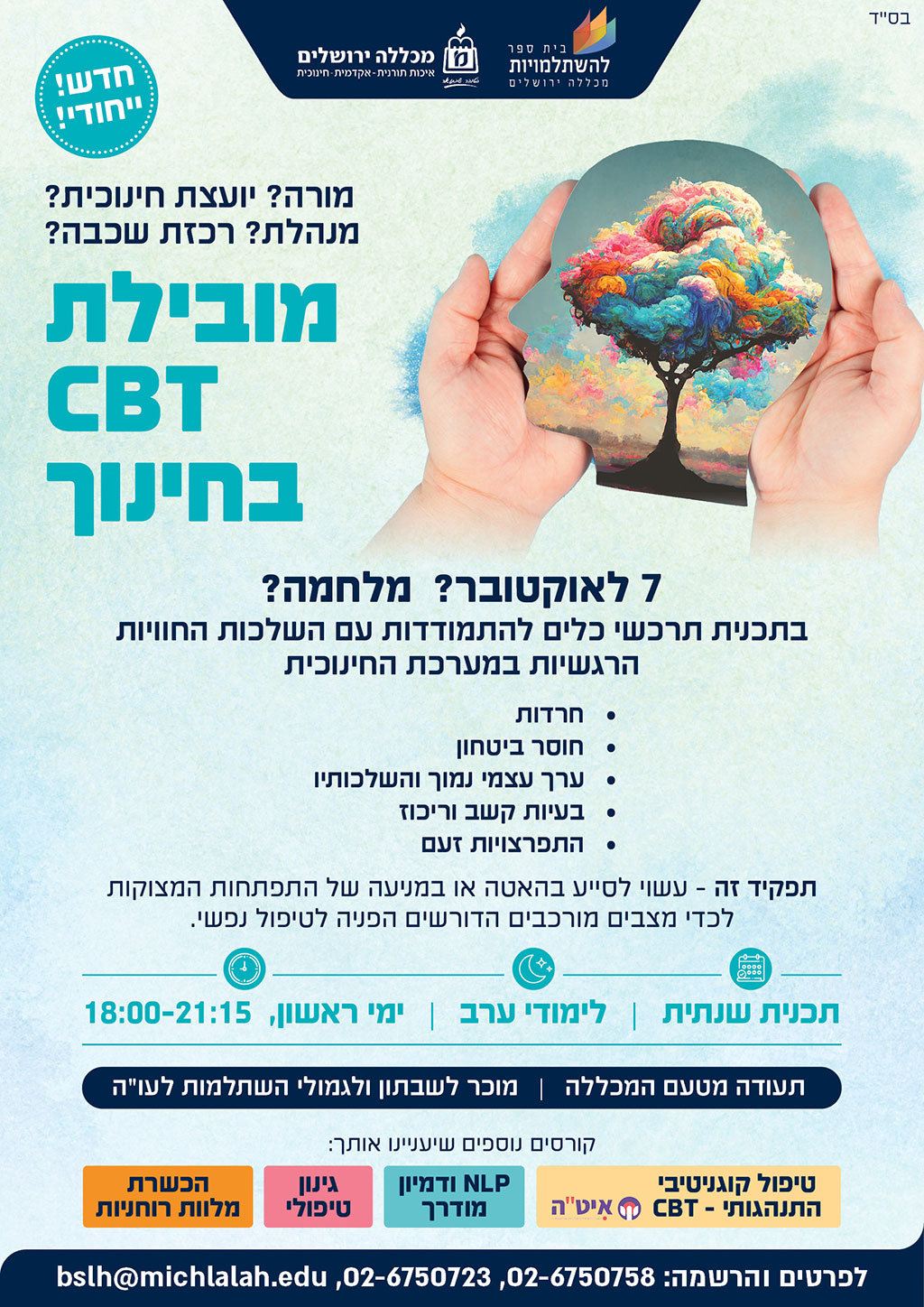 חדש! ייחודי! מורה? יועצת חינוכית? מנהלת? רכזת שכבה? מובילת cbt בחינוך 7 לאוקטובר? מלחמה? בתכנית תרכשי כלים להתמודדות עם השלכות החוויות הרגשיות במערכת החינוכית חרדות, חוסר ביטחון, ערך עצמי נמוך והשלכותיו, בעיות קשב וריכוז, התפרצויות זעם תפקיד זה עשוי לסייע בהאטה או במניעה על התפתחות המצוקות לכדי מצבים מורכבים הדורשים הפניה לטיפול נפשי. תכנית שנתית, לימודי ערב, ימי ראשון 18:00-21:15 תעודה מטעם המכללה מוכר לשבתון ולגמולי השתלמות לעו"ה לפרטים והרשמה 026750758 026750723 bslh@ michlalah.edu