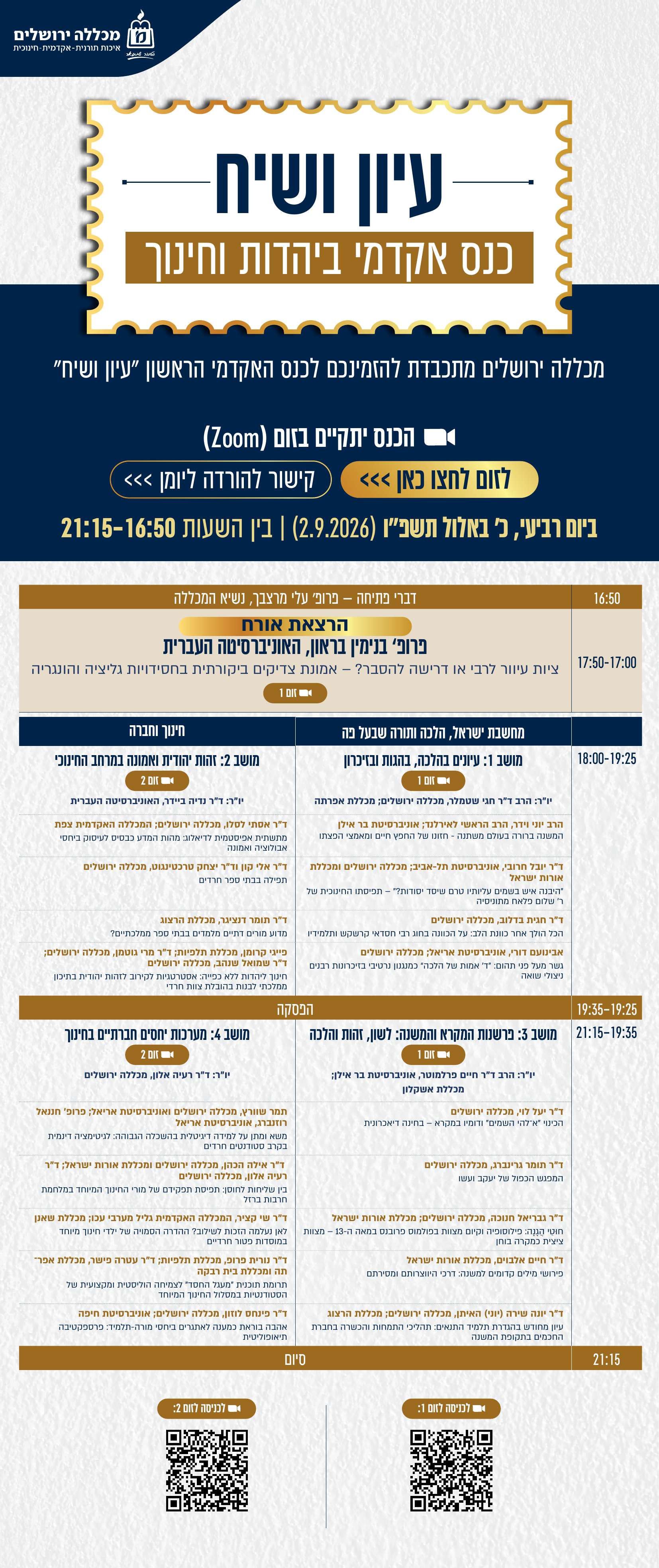 עיון ושיח כנס אקדמי ביהדות וחינוך מכללה ירושלים מכללה ירושלים מתכבדת להזמינכם לכנס האקדמי הראשון "עיון ושיח"  הכנס יתקיים במתכונת מקוונת בזום (Zoom)  ביום רביעי, כ' באלול תשפ"ו (2.9.2026), בין השעות 16:50–21:15 16:50	דברי פתיחה — פרופ' עלי מרצבך, נשיא המכללה 17:00– 17:50	הרצאת אורח פרופ' בנימין בראון, האוניברסיטה העברית ציות עיוור לרבי או דרישה להסבר? – אמונת צדיקים ביקורתית בחסידויות גליציה והונגריה להצטרפות: זום 1  https://us02web.zoom.us/j/89959483017?pwd=qrj6wEyKRScw2XiB5zzr40wlgDgad2.1  	מחשבת ישראל, הלכה ותורה שבעל פה https://us02web.zoom.us/j/89959483017?pwd=qrj6wEyKRScw2XiB5zzr40wlgDgad2.1 חינוך וחברה https://us02web.zoom.us/j/87102103006?pwd=yIMPfimILWDGa95pD9sgbUvO9yzcfM.1  18:00– 19:25	מושב 1: עיונים בהלכה, בהגות ובזיכרון זום 1: tiny.cc/KENES001 יו"ר: הרב ד"ר חגי שטמלר, מכללה ירושלים; מכללת אפרתה הרב יוני וידר, הרב הראשי לאירלנד; אוניברסיטת בר אילן המשנה ברורה בעולם משתנה - חזונו של החפץ חיים ומאמצי הפצתו ד"ר יובל חרובי, אוניברסיטת תל-אביב; מכללה ירושלים ומכללת אורות ישראל "היבנה איש בשמים עליותיו טרם שיסד יסודות?" – תפיסתו החינוכית של ר' שלום פלאח מתוניסיה ד"ר חגית בדלוב, מכללה ירושלים הכל הולך אחר כוונת הלב: על הכוונה בחוג רבי חסדאי קרשקש ותלמידיו אבינועם דורי, אוניברסיטת אריאל; מכללה ירושלים גשר מעל פני תהום: "ד' אמות של הלכה" כמנגנון נרטיבי בזיכרונות רבנים ניצולי שואה	מושב 2: זהות יהודית ואמונה במרחב החינוכי  זום 2: tiny.cc/KENES002 יו"ר: ד"ר נדיה ביידר, האוניברסיטה העברית ד"ר אסתי לסלו, מכללה ירושלים; המכללה האקדמית צפת מתשתית אפיסטמית לדיאלוג: מהות המדע כבסיס לעיסוק ביחסי אבולוציה ואמונה ד"ר אלי קון וד"ר יצחק טרכטינגוט, מכללה ירושלים תפילה בבתי ספר חרדים ד"ר תומר דנציגר, מכללת הרצוג מדוע מורים דתיים מלמדים בבתי ספר ממלכתיים? פייגי קרומן, מכללת תלפיות; ד"ר מרי גוטמן, מכללה ירושלים; ד"ר שמואל שנהב, מכללה ירושלים חינוך ליהדות ללא כפייה: אסטרטגיות לקירוב לזהות יהודית בתיכון ממלכתי לבנות בהובלת צוות חרדי 19:25– 19:35	הפסקה 19:35– 21:15	מושב 3: פרשנות המקרא והמשנה: לשון, זהות והלכה זום 1: tiny.cc/KENES001 יו"ר: הרב ד"ר חיים פרלמוטר, אוניברסיטת בר אילן; מכללת אשקלון ד"ר יעל לוי, מכללה ירושלים הכינוי "א־