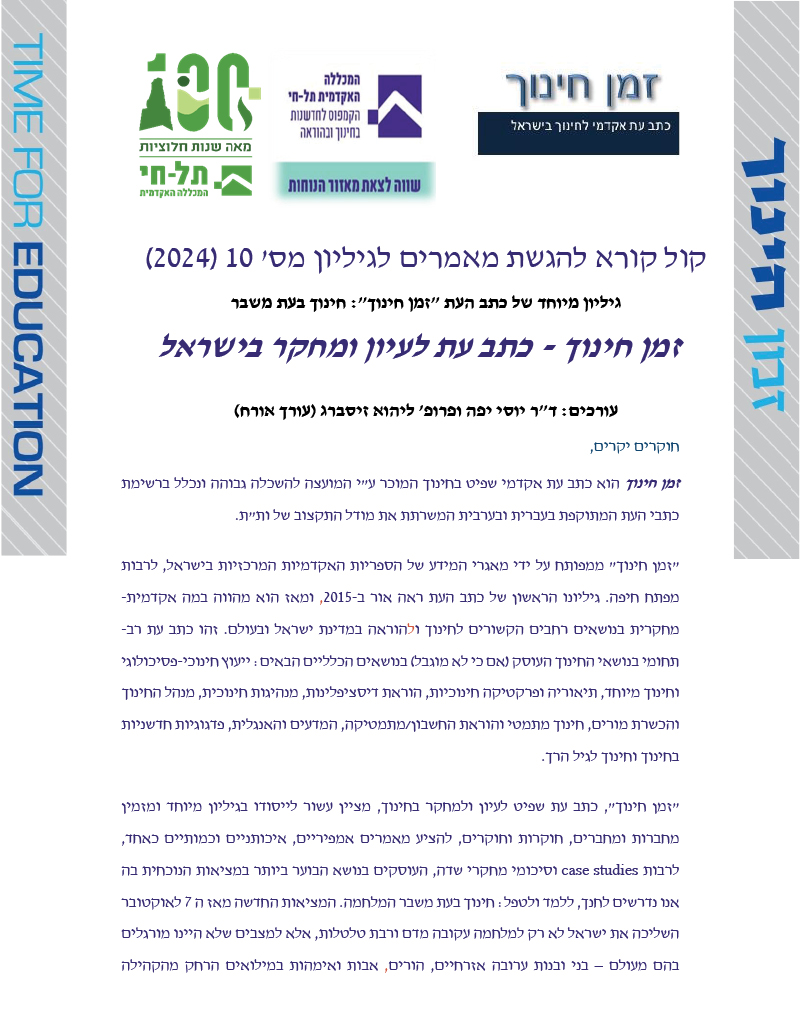 קול קורא להגשת מאמרים לגיליון מס' 10 )2024( גיליון מיוחד של כתב העת "זמן חינוך": חינוך בעת משבר זמן חינוך - כתב עת לעיון ומחקר בישראל עורכים: ד"ר יוסי יפה ופרופ' ליהוא זיסברג )עורך אורח( חוקרים יקרים, זמן חינוך הוא כתב עת אקדמי שפיט בחינוך המוכר ע"י המועצה להשכלה גבוהה ונכלל ברשימת כתבי העת המתוקפת בעברית ובערבית המשרתת את מודל התקצוב של ות"ת. "זמן חינוך" ממפותח על ידי מאגרי המידע של הספריות האקדמיות המרכזי ות בישראל, לרבות מפתח חיפה. גיליונו הראשון של כתב העת ראה אור ב- ,2015 ומאז הוא מהווה במה אקדמית- מחקרית ב נושאים רחבים הקשורים לחינוך ול הוראה במדינת ישראל ובעולם. זהו כתב עת רב- תחומי בנושאי החינוך העוסק )אם כי לא מוגבל( בנושאים הכלליים הבאים: ייעוץ חינוכי- פסיכולוגי וחינוך מיוחד, תיאוריה ופרקטיקה חינוכיות, הוראת דיסציפלינות, מנהיגות חינוכית, מנהל החינוך והכשרת מורים, חינוך מתמטי והוראת החשבון /מתמטיקה, המדעים והאנגלית, פדגוגיות חדשניות בחינוך וחינוך לגיל הרך. "זמן חינוך ", כתב עת שפיט לעיון ולמחקר בחינוך, מציין עשור לייסודו בג יליון מיוחד ומזמין מחברות ומחברים, חוקרות וחוקרים, להציע מאמרים אמפיריים, איכותניים וכמותיים כאחד, לרבות studies case וסיכומי מחקרי שדה, העוסקים בנושא הבוער ביותר במציאות הנוכחית בה אנו נדרשים לחנך, ללמד ולטפל: חינוך בעת משבר המלחמה. המציאות החדשה מאז ה 7 לאוקטובר השליכה את ישראל לא רק למלחמה עקובה מדם ורבת טלטלות, אלא למצבים שלא היינו מורגלים בהם מעולם – בני ובנות ערובה אזרחיים, הורים, אבות ואימהות במילואים הרחק מהקהילה 