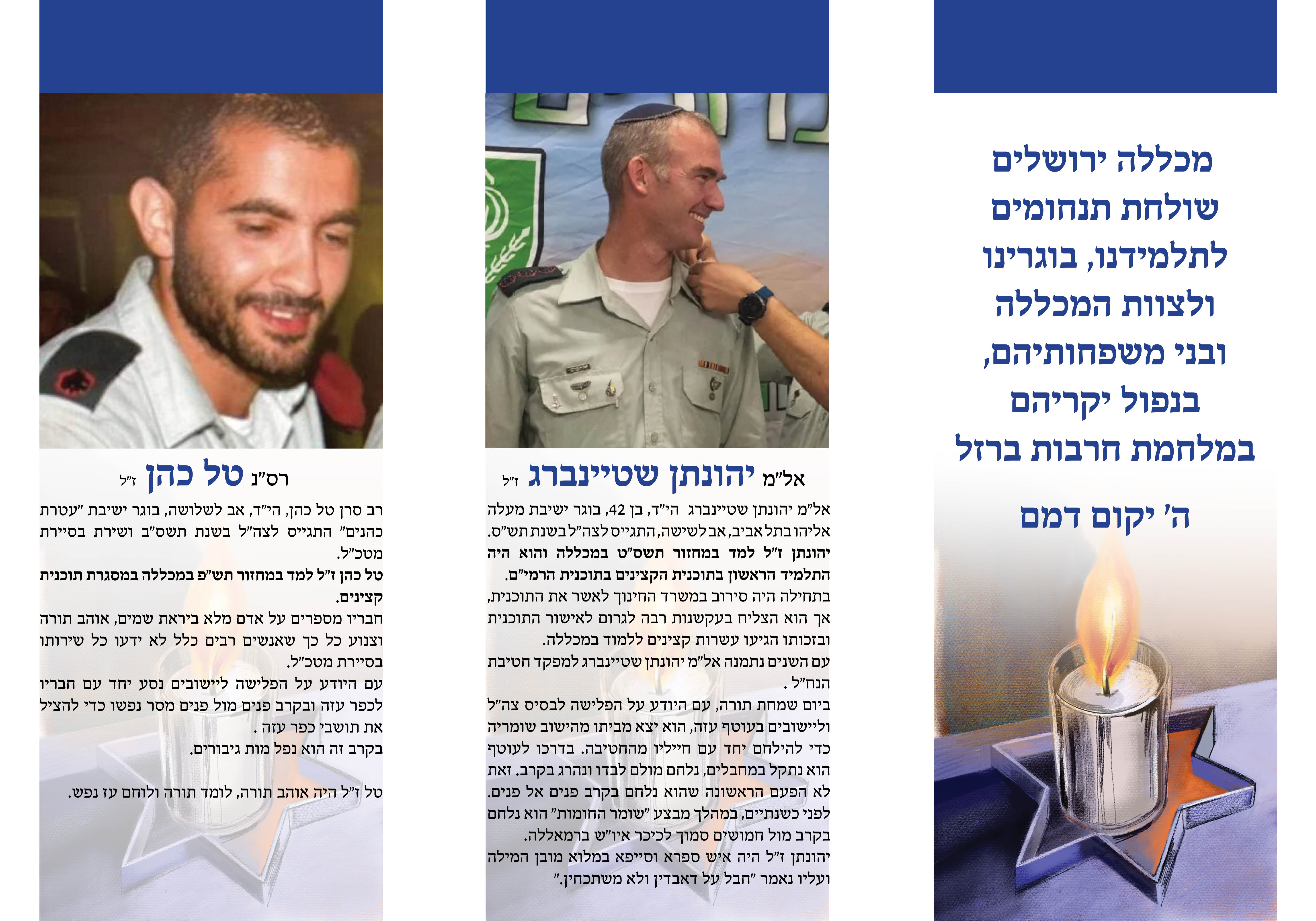 כללה ירושלים שולחת תנחומים לתלמידנו, בוגרינו ולצוות המכללה ובני משפחותיהם, בנפול יקריהם במלחמת חרבות ברזל ה' יקום דמם אל"מ יהונתן שטיינברג ז"ל אל"מ יהונתן שטיינברג הי"ד, בן  ,42בוגר ישיבת מעלה אליהו בתל אביב, אב לשישה, התגייס לצה"ל בשנת תש"ס יהונתן ז"ל למד במחזור תשס"ט במכללה והוא היה התלמיד הראשון בתוכנית הקצינים בתוכנית הרמי"ם. בתחילה היה סירוב במשרד החינוך לאשר את התוכנית, אך הוא הצליח בעקשנות רבה לגרום לאישור התוכנית ובזכותו הגיעו עשרות קצינים ללמד במכללה. עם השנים נתמנה אל"מ יהונתן שטיינברג למפקד חטיבת הנח"ל . ביום שמחת תורה, עם היודע על הפלישה לבסיס צה"ל וליישובים בעוטף עזה, הוא יצא מביתו מהישוב שומריה כדי להילחם יחד עם חייליו מהחטיבה. בדרכו לעוטף הוא נתקל במחבלים, נלחם מולם לבדו ונהרג בקרב. זאת לא הפעם הראשונה שהוא נלחם בקרב פנים אל פנים. לפני כשנתיים, במהלך מבצע "שומר החומות" הוא נלחם בקרב מול חמושים סמוך לכיכר איו"ש ברמאללה. יהונתן ז"ל היה איש ספרא וסייפא במלוא מובן המילה ועליו נאמר "חבל על דאבדין ולא משתכחין". רס"נ טל כהן ז"ל רב סרן טל כהן, הי"ד, אב לשלושה, בוגר ישיבת "עטרת כהנים" התגייס לצה"ל בשנת תשס"ב ושירת בסיירת מטכ"ל. טל כהן ז"ל למד במחזור תש"פ במכללה במסגרת תוכנית קצינים. חבריו מספרים על אדם מלא ביראת שמים, אוהב תורה וצנוע כל כך שאנשים רבים כלל לא ידעו כל שירותו בסיירת מטכ"ל. עם היודע על הפלישה ליישובים נסע יחד עם חבריו לכפר עזה ובקרב פנים מול פנים מסר נפשו כדי להציל את תושבי כפר עזה . בקרב זה הוא נפל מות גיבורים. טל ז"ל היה אוהב תורה, לומד תורה ולוחם עז נפש