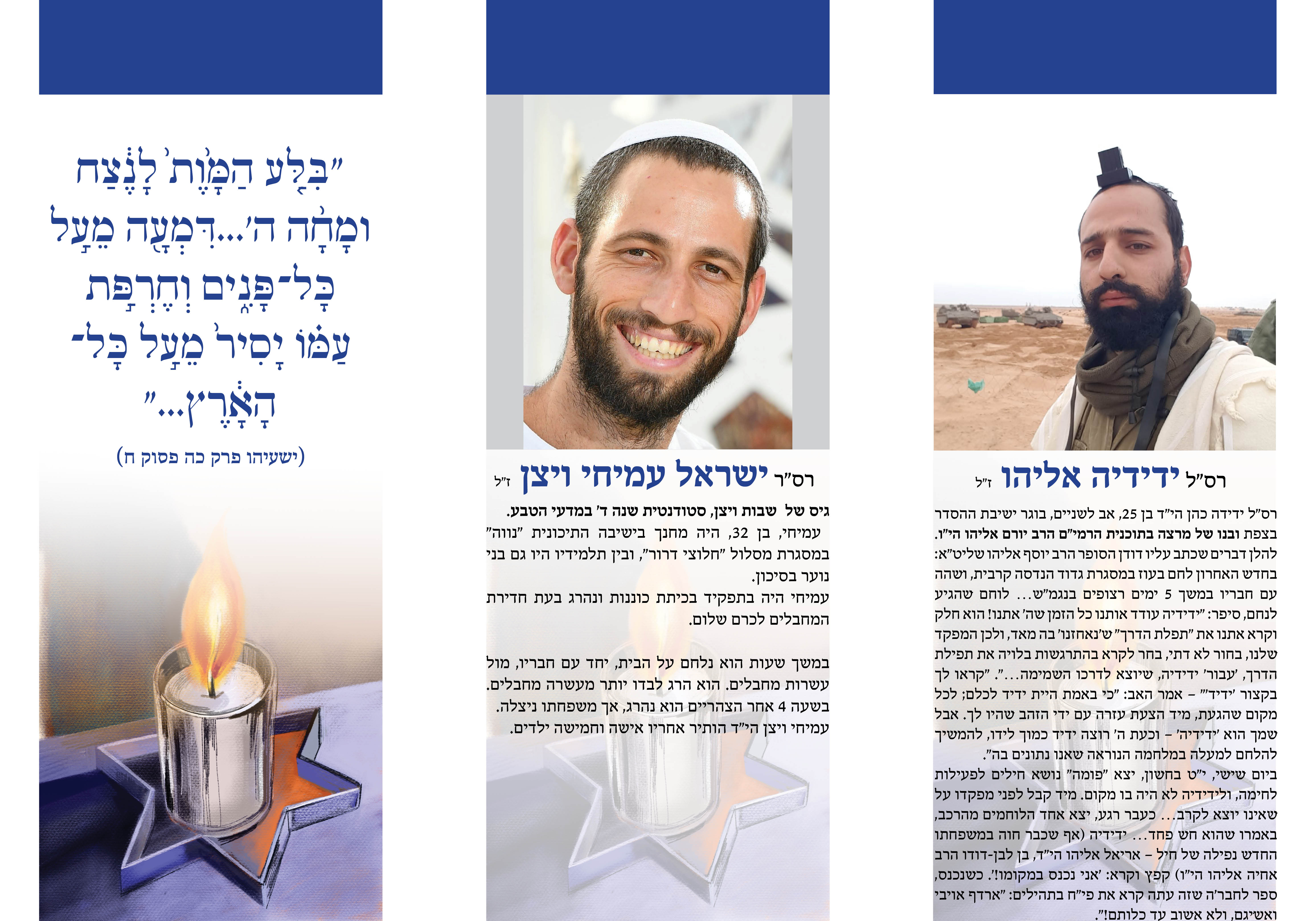 רס"ר ישראל עמיחי ויצן ז"ל גיס של שבות ויצן, סטודנטית שנה ד' במדעי הטבע. עמיחי, בן  ,32היה מחנך בישיבה התיכונית "נווה" במסגרת מסלול "חלוצי דרור," ובין תלמידיו היו גם בני נוער בסיכון. עמיחי היה בתפקיד בכיתת כוננות ונהרג בעת חדירת המחבלים לכרם שלום. במשך שעות הוא נלחם על הבית, יחד עם חבריו, מול עשרות מחבלים. הוא הרג לבדו יותר מעשרה מחבלים. בשעה  4אחר הצהריים הוא נהרג, אך משפחתו ניצלה. עמיחי ויצן הי״ד הותיר אחריו אישה וחמישה ילדים. "בִּ�ִ ַ �לָ �ָ ֤ ע הַַ מָּ֙ � ֙וֶת֙֙ לָָ נֶ֔�֔צַַ ח ָ וֶמָּ֙ ֨חָ הַ הַ ִ � ...'דִּ ְמָּ֙עָ ֖הַ ֵמָּ֙עַ֣ לָ �ָכָּלָ־ � ָפַּ֣נִֶ֔ ֑ים ְוֶח� ַ֣� רְְ פַּ֣ת֙ ַע �מָּ֙֗ וֹ יָסִִ ירְ֙ ֵמָּ֙עַ֣ לָ �ָכָּלָ־ הַ ָ֔ ָ אָ֔רְ� ץ"... (ישעיהו פרק כה פסוק ח) רס"ל ידידיה אליהו ז"ל רס"ל ידידה כהן הי"ד בן  ,25אב לשניים, בוגר ישיבת ההסדר בצפת ובנו של מרצה בתוכנית הרמי"ם הרב יורם אליהו הי"ו. להלן דברים שכתב עליו דודן הסופר הרב יוסף אליהו שליט"א: בחדׁש האחרון לחם בעוז במסגרת גדוד הנדסה קרבית, וׁשהה עם חבריו במׁשך  5ימים רצופים בנגמ”ש… לוחם ׁשהגיע לנחם, סיפר: “ידידיה עודד אותנו כל הזמן ׁשה’ אתנו! הוא חלק וקרא אתנו את ”תפלת הדרך“ ׁש’נאחזנו’ בה מאד, ולכן המפקד ׁשלנו, בחור לא דתי, בחר לקרא בהתרגׁשות בלויה את תפילת הדרך, ’עבור’ ידידיה,ׁשיוצא לדרכו הׁשמימה.”… ”קראו לך בקצור ’ידיד'“ – אמר האב: “כי באמת היית ידיד לכלם; לכל מקוםׁשהגעת, מיד הצעת עזרה עם ידי הזהב ׁשהיו לך. אבל ׁשמך הוא ’ידידיה’ – וכעת ה’ רוצה ידיד כמוך לידו, להמׁשיך להלחם למעלה במלחמה הנוראהׁשאנו נתונים בה.” ביוםׁשיׁשי, י”ט בחׁשון, יצא ”פומה“ נושׂא חילים לפעילות לחימה, ולידידיה לא היה בו מקום. מיד קבל לפני מפקדו על ׁשאינו יוצא לקרב… כעבר רגע, יצא אחד הלוחמים מהרכב, באמרו ׁשהוא חׁש פחד… ידידיה (אף ׁשכבר חוה במׁשפחתו החדׁש נפילה ׁשל חיל – אריאל אליהו הי”ד, בן לבן-דודו הרב אחיה אליהו הי”ו) קפץ וקרא: ’אני נכנס במקומו.’! כׁשנכנס, ספר לחבר’הׁשזה עתה קרא את פי”ח בתהילים: ”ארדף אויבי ואשׂיגם, ולא אׁשוב עד כלותם!“.