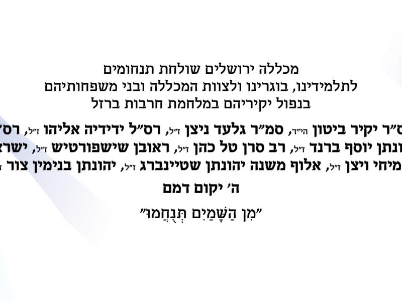 מכללה ירושלים שולחת תנחומים  לתלמידינו, בוגרינו ולצוות המכללה ובני משפחותיהם בנפול יקיריהם במלחמת חרבות ברזל רס"ר יקיר ביטון הי"ד, סמ"ר גלעד ניצן ז"ל, רס"ל ידידיה אליהו ז"ל, רס"ר יהונתן יוסף ברנד ז"ל, רב סרן טל כהן ז"ל, ראובן שישפורטיש ז"ל, ישראל עמיחי ויצן ז"ל, אלוף משנה יהונתן שטיינברג ז"ל, יהונתן בנימין צור ז"ל ה' יקום דמם  "מִן הַשָּׁמַיִם תְּנֻחֲמוּ"