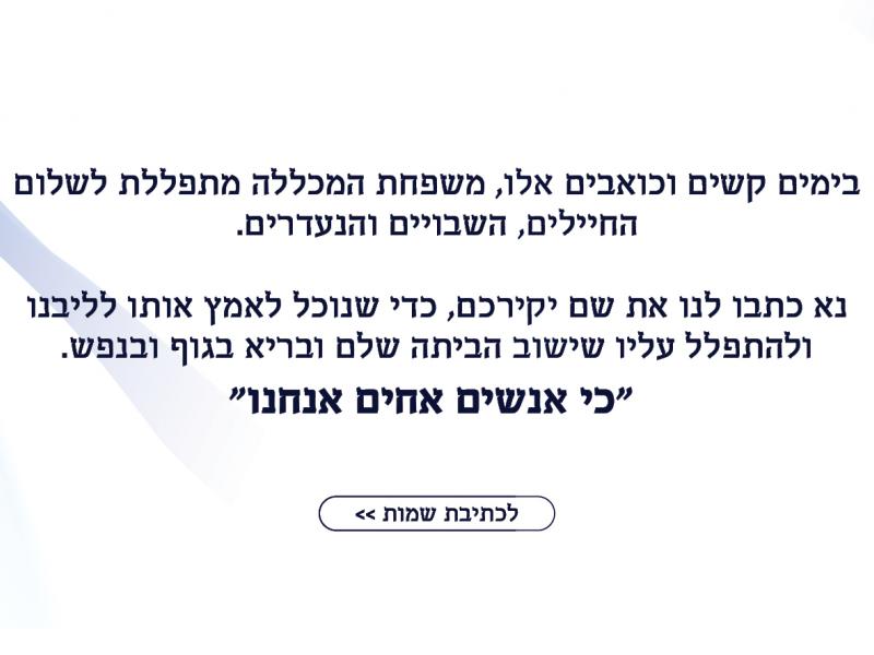 בימים קשים וכואבים אלו, משפחת המכללה מתפללת לשלום החיילים, השבויים והנעדרים.  נא כיתבו לנו שם לתפילה ואנחנו נאמץ אותו לליבנו ונתפלל עליו שיחזור הבייתה שלם ובריא בגוף ובנפש