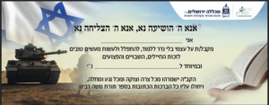 אנא ה' הושיעה נא, אנא ה' הצליחה נא אני מקבל/ת על עצמי בלי נדר ללמוד, להתפלל ולעשות מעשים טובים לזכות החייילים, השבויים והפצועים ובמיוחד ל נ"י הקב"ה ישמרהו מכל צרה וצוקה ומכל נגע ומחלה, ויחולו עליו כל הברכות הכתובות בספר תורת משה רבינו